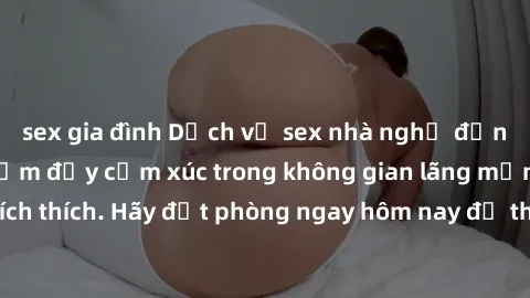 sex gia đình Dịch vụ sex nhà nghỉ đẳng cấp: Trải nghiệm đầy cảm xúc trong không gian lãng mạn, đầy kích thích. Hãy đặt phòng ngay hôm nay để thỏa mãn khát khao của bạn!