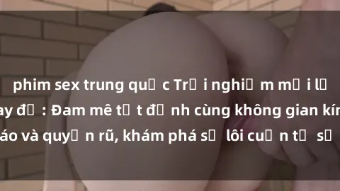 phim sex trung quốc Trải nghiệm mới lạ với sex phòng thay đồ: Đam mê tột đỉnh cùng không gian kín đáo và quyến rũ, khám phá sự lôi cuốn từ sự hấp dẫn của nơi này.