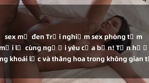 sex mỹ đen Trải nghiệm sex phòng tắm đầy kích thích và mới lạ cùng người yêu của bạn! Tận hưởng khoái lạc và thăng hoa trong không gian tắm ấm áp và gợi cảm.