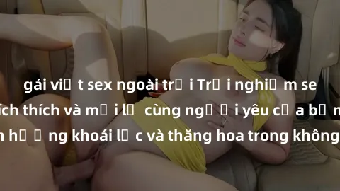 gái việt sex ngoài trời Trải nghiệm sex phòng tắm đầy kích thích và mới lạ cùng người yêu của bạn! Tận hưởng khoái lạc và thăng hoa trong không gian tắm ấm áp và gợi cảm.