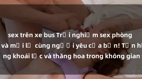 sex trên xe bus Trải nghiệm sex phòng tắm đầy kích thích và mới lạ cùng người yêu của bạn! Tận hưởng khoái lạc và thăng hoa trong không gian tắm ấm áp và gợi cảm.