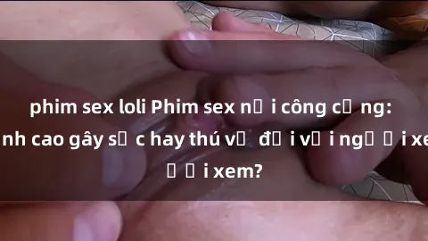 phim sex loli Phim sex nơi công cộng: Đỉnh cao gây sốc hay thú vị đối với người xem?