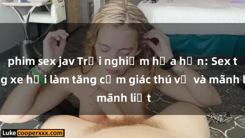 phim sex jav Trải nghiệm hứa hẹn: Sex trong xe hơi làm tăng cảm giác thú vị và mãnh liệt