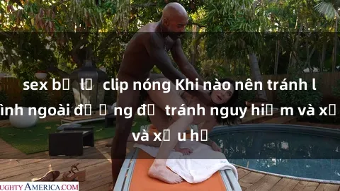 sex bị lộ clip nóng Khi nào nên tránh làm tình ngoài đường để tránh nguy hiểm và xấu hổ