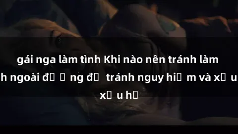 gái nga làm tình Khi nào nên tránh làm tình ngoài đường để tránh nguy hiểm và xấu hổ