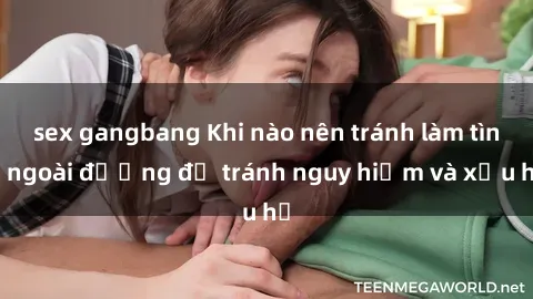 sex gangbang Khi nào nên tránh làm tình ngoài đường để tránh nguy hiểm và xấu hổ