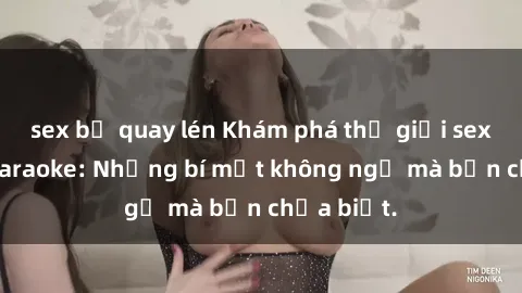 sex bị quay lén Khám phá thế giới sex ở quán karaoke: Những bí mật không ngờ mà bạn chưa biết.