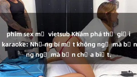 phim sex mỹ vietsub Khám phá thế giới sex ở quán karaoke: Những bí mật không ngờ mà bạn chưa biết.