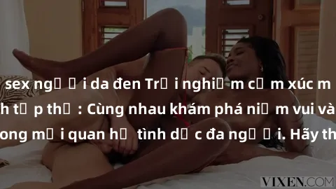 sex người da đen Trải nghiệm cảm xúc mới mẻ với làm tình tập thể: Cùng nhau khám phá niềm vui và sự mãnh liệt trong mối quan hệ tình dục đa người. Hãy thử ngay để biết cảm giác thú vị này!