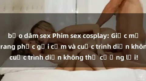 bạo dâm sex Phim sex cosplay: Giấc mơ  cùng những bộ trang phục gợi cảm và cuộc trình diễn không thể cưỡng lại!