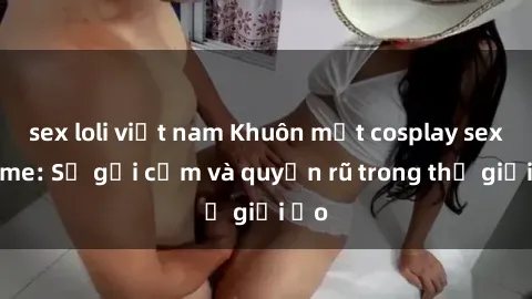 sex loli việt nam Khuôn mặt cosplay sex anime: Sự gợi cảm và quyến rũ trong thế giới ảo