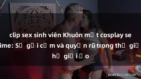clip sex sinh viên Khuôn mặt cosplay sex anime: Sự gợi cảm và quyến rũ trong thế giới ảo
