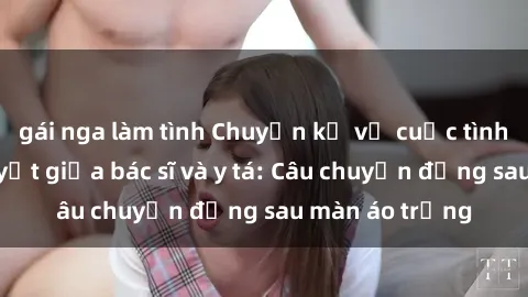 gái nga làm tình Chuyện kể về cuộc tình đầy nhiệt huyết giữa bác sĩ và y tá: Câu chuyện đằng sau màn áo trắng