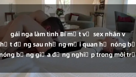 gái nga làm tình Bí mật về sex nhân viên văn phòng: Sự thật đằng sau những mối quan hệ nóng bỏng giữa đồng nghiệp trong môi trường làm việc.