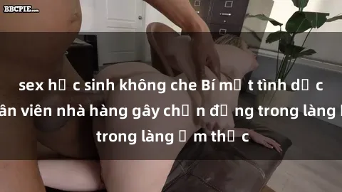 sex học sinh không che Bí mật tình dục giữa nhân viên nhà hàng gây chấn động trong làng ẩm thực