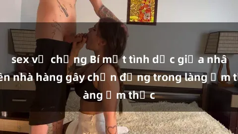 sex vợ chồng Bí mật tình dục giữa nhân viên nhà hàng gây chấn động trong làng ẩm thực