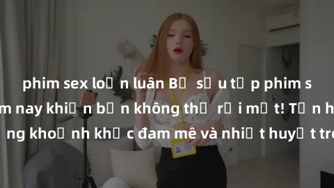 phim sex loạn luân Bộ sưu tập phim sex Mỹ hot nhất năm nay khiến bạn không thể rời mắt! Tận hưởng những khoảnh khắc đam mê và nhiệt huyết trong các tác phẩm nóng bỏng này!