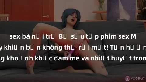 sex bà nội trợ Bộ sưu tập phim sex Mỹ hot nhất năm nay khiến bạn không thể rời mắt! Tận hưởng những khoảnh khắc đam mê và nhiệt huyết trong các tác phẩm nóng bỏng này!