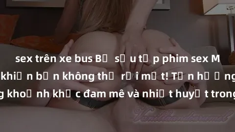 sex trên xe bus Bộ sưu tập phim sex Mỹ hot nhất năm nay khiến bạn không thể rời mắt! Tận hưởng những khoảnh khắc đam mê và nhiệt huyết trong các tác phẩm nóng bỏng này!