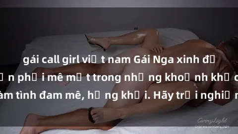 gái call girl việt nam Gái Nga xinh đẹp, tài năng khiến bạn phải mê mệt trong những khoảnh khắc làm tình đam mê, hứng khởi. Hãy trải nghiệm cùng họ ngay hôm nay!
