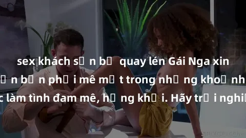sex khách sạn bị quay lén Gái Nga xinh đẹp, tài năng khiến bạn phải mê mệt trong những khoảnh khắc làm tình đam mê, hứng khởi. Hãy trải nghiệm cùng họ ngay hôm nay!