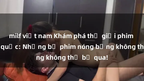 milf việt nam Khám phá thế giới phim sex ngoại quốc: Những bộ phim nóng bỏng không thể bỏ qua!