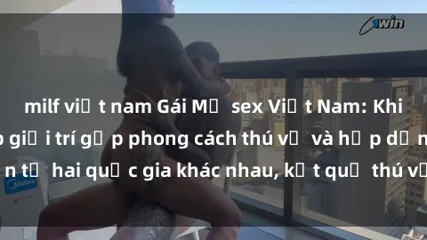 milf việt nam Gái Mỹ sex Việt Nam: Khi nền công nghiệp giải trí gặp phong cách thú vị và hấp dẫn từ hai quốc gia khác nhau, kết quả thú vị không thể bỏ qua.