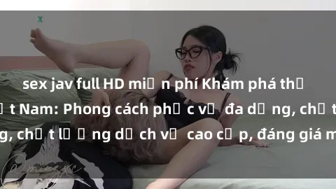 sex jav full HD miễn phí Khám phá thế giới của gái gọi Việt Nam: Phong cách phục vụ đa dạng, chất lượng dịch vụ cao cấp, đáng giá mọi khoản chi phí