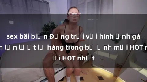 sex bãi biển Động trời với hình ảnh gái xinh lần lượt lộ hàng trong bộ ảnh mới HOT nhất