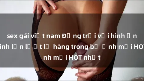 sex gái việt nam Động trời với hình ảnh gái xinh lần lượt lộ hàng trong bộ ảnh mới HOT nhất