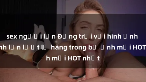 sex người lớn Động trời với hình ảnh gái xinh lần lượt lộ hàng trong bộ ảnh mới HOT nhất