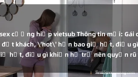 sex cưỡng hiếp vietsub Thông tin mới: Gái call girl Việt Nam đắt khách, 'hot' hơn bao giờ hết, điều gì khiến họ trở nên quyến rũ và đáng chú ý?