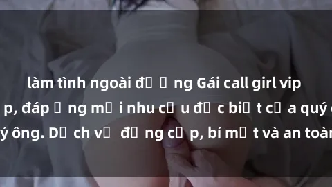 làm tình ngoài đường Gái call girl vip tư vấn chuyên nghiệp, đáp ứng mọi nhu cầu đặc biệt của quý ông. Dịch vụ đẳng cấp, bí mật và an toàn, hãy tìm hiểu ngay!