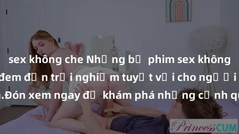 sex không che Những bộ phim sex không che HD đỉnh cao, đem đến trải nghiệm tuyệt vời cho người xem.Đón xem ngay để khám phá những cảnh quay đẹp mắt và kích thích.