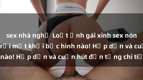 sex nhà nghỉ Loạt ảnh gái xinh sex nóng bỏng, không thể rời mắt khỏi bức hình nào! Hấp dẫn và cuốn hút đến từng chi tiết.