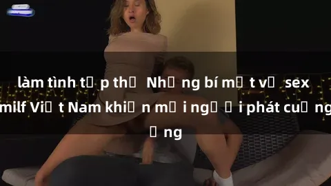 làm tình tập thể Những bí mật về sex milf Việt Nam khiến mọi người phát cuồng
