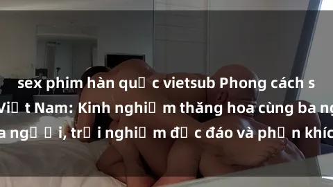 sex phim hàn quốc vietsub Phong cách sex 3P độc đáo tại Việt Nam: Kinh nghiệm thăng hoa cùng ba người, trải nghiệm độc đáo và phấn khích không thể bỏ lỡ!