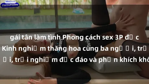 gái tân làm tình Phong cách sex 3P độc đáo tại Việt Nam: Kinh nghiệm thăng hoa cùng ba người, trải nghiệm độc đáo và phấn khích không thể bỏ lỡ!
