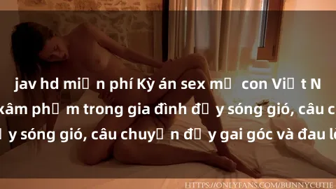 jav hd miễn phí Kỳ án sex mẹ con Việt Nam: Sự sở hữu và xâm phạm trong gia đình đầy sóng gió, câu chuyện đầy gai góc và đau lòng.