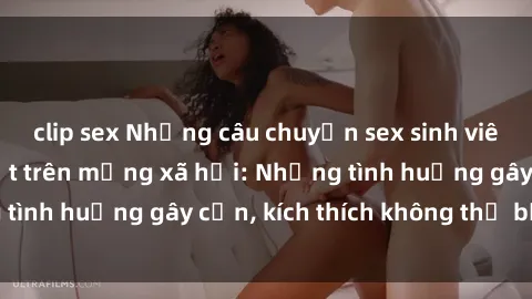 clip sex Những câu chuyện sex sinh viên Việt Nam gây sốt trên mạng xã hội: Những tình huống gây cấn, kích thích không thể bỏ qua
