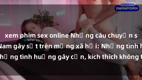 xem phim sex online Những câu chuyện sex sinh viên Việt Nam gây sốt trên mạng xã hội: Những tình huống gây cấn, kích thích không thể bỏ qua
