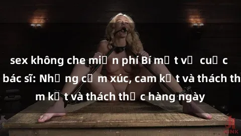 sex không che miễn phí Bí mật về cuộc sống sex của bác sĩ: Những cảm xúc, cam kết và thách thức hàng ngày