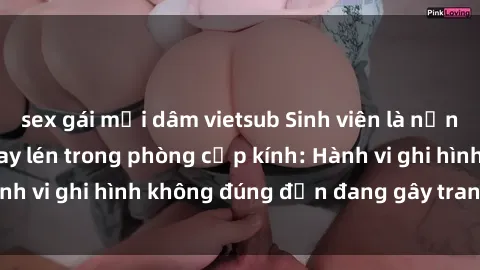 sex gái mại dâm vietsub Sinh viên là nạn nhân của video quay lén trong phòng cấp kính: Hành vi ghi hình không đúng đắn đang gây tranh cãi lớn