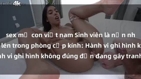 sex mẹ con việt nam Sinh viên là nạn nhân của video quay lén trong phòng cấp kính: Hành vi ghi hình không đúng đắn đang gây tranh cãi lớn