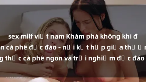 sex milf việt nam Khám phá không khí độc đáo tại sex quán cà phê độc đáo - nơi kết hợp giữa thưởng thức cà phê ngon và trải nghiệm độc đáo của không gian sex shop.