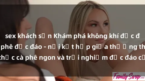 sex khách sạn Khám phá không khí độc đáo tại sex quán cà phê độc đáo - nơi kết hợp giữa thưởng thức cà phê ngon và trải nghiệm độc đáo của không gian sex shop.