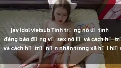 jav idol vietsub Tình trạng nô lệ tình dục: Những thực tế đáng báo động về sex nô lệ và cách hỗ trợ nạn nhân trong xã hội hiện nay
