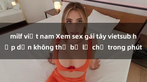 milf việt nam Xem sex gái tây vietsub hấp dẫn không thể bỏ lỡ chỉ trong phút