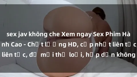 sex jav không che Xem ngay Sex Phim Hàn Quốc Vietsub Đỉnh Cao - Chất lượng HD, cập nhật liên tục, đủ mọi thể loại, hấp dẫn không thể bỏ qua!