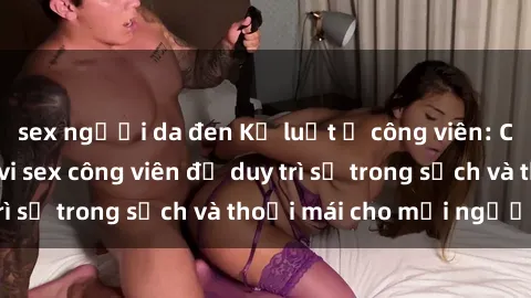 sex người da đen Kỷ luật ở công viên: Chấn chỉnh hành vi sex công viên để duy trì sự trong sạch và thoải mái cho mọi người.